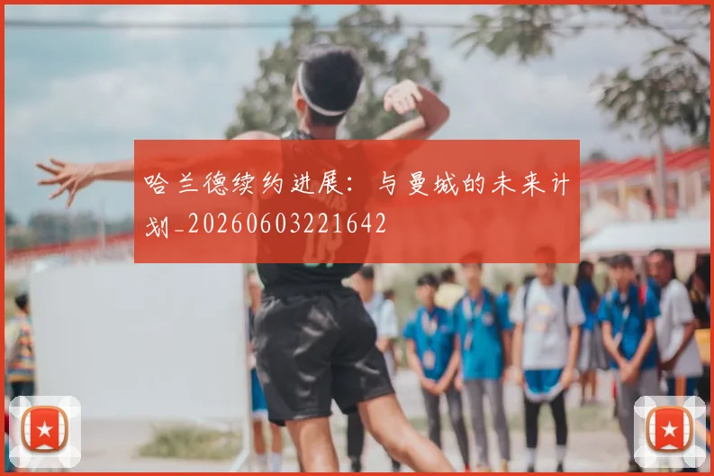 哈兰德续约进展：与曼城的未来计划_20260603221642